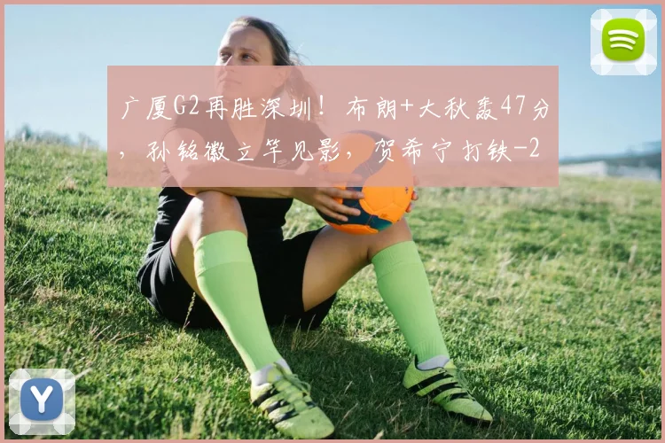 广厦G2再胜深圳！布朗+大秋轰47分，孙铭徽立竿见影，贺希宁打铁