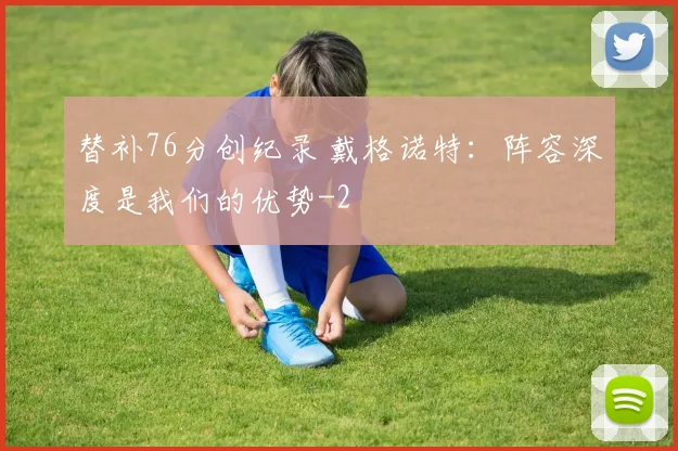 替补76分创纪录 戴格诺特：阵容深度是我们的优势