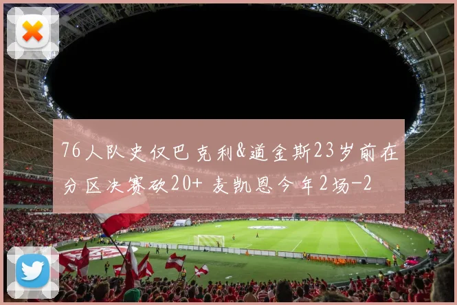 76人队史仅巴克利&道金斯23岁前在分区决赛砍20+ 麦凯恩今年2场