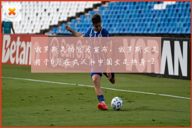 俄罗斯足协官方宣布,俄罗斯女足将于6月在武汉和中国女足热身