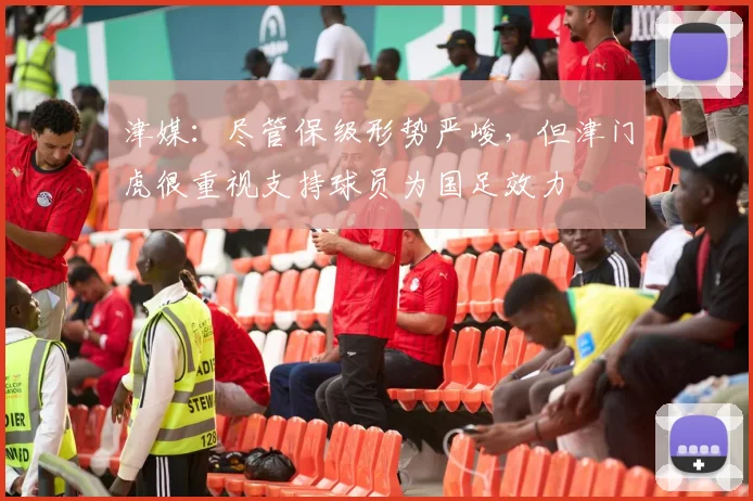 津媒：尽管保级形势严峻，但津门虎很重视支持球员为国足效力