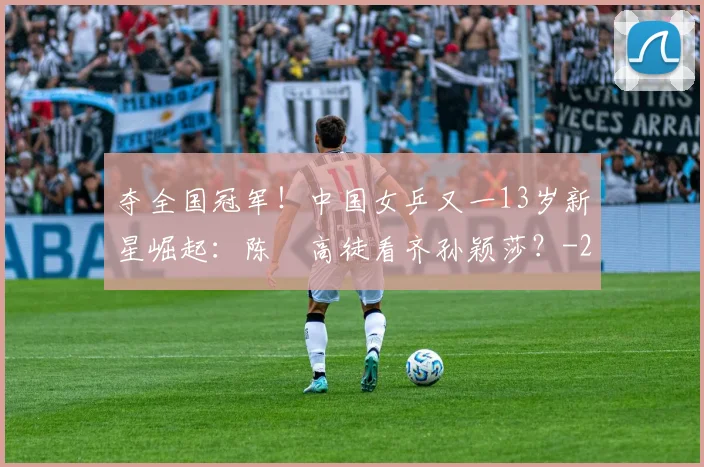 夺全国冠军!中国女乒又一13岁新星崛起:陈玘高徒看齐孙颖莎?
