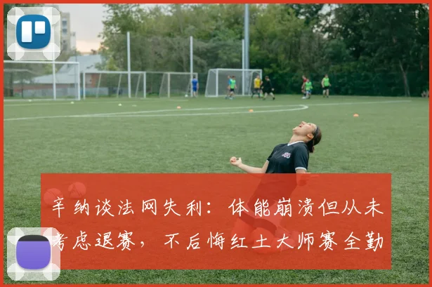 辛纳谈法网失利:体能崩溃但从未考虑退赛,不后悔红土大师赛全勤