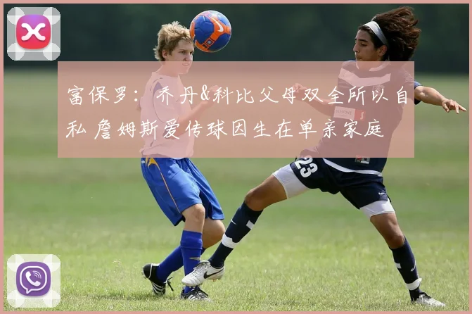 富保罗：乔丹&科比父母双全所以自私 詹姆斯爱传球因生在单亲家庭
