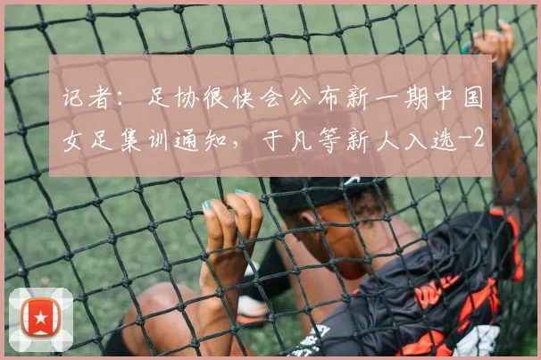 记者：足协很快会公布新一期中国女足集训通知，于凡等新人入选