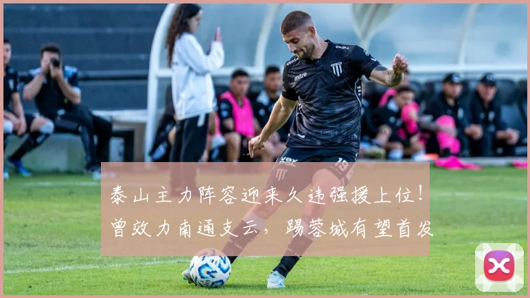 泰山主力阵容迎来久违强援上位！曾效力南通支云，踢蓉城有望首发