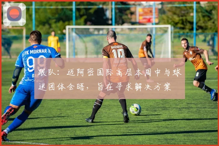 跟队：迈阿密国际高层本周中与球迷团体会晤，旨在寻求解决方案