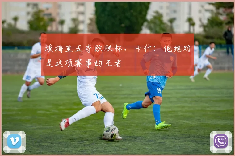 埃梅里五夺欧联杯，卡什：他绝对是这项赛事的王者