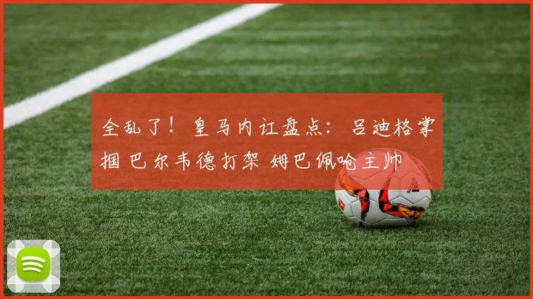 全乱了!皇马内讧盘点:吕迪格掌掴 巴尔韦德打架 姆巴佩呛主帅