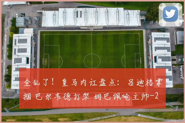 全乱了!皇马内讧盘点:吕迪格掌掴 巴尔韦德打架 姆巴佩呛主帅