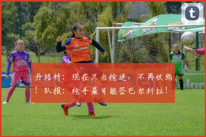 丹格特：现在只当枪迷，不再收购！队报：枪手最可能签巴尔科拉！