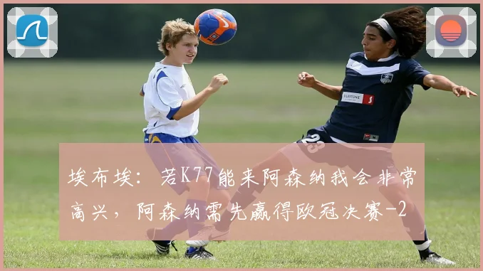 埃布埃：若K77能来阿森纳我会非常高兴，阿森纳需先赢得欧冠决赛