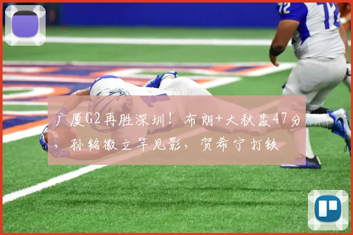 广厦G2再胜深圳！布朗+大秋轰47分，孙铭徽立竿见影，贺希宁打铁