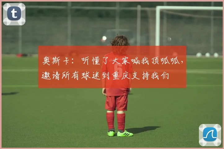 奥斯卡：听懂了大家喊我顶呱呱，邀请所有球迷到重庆支持我们