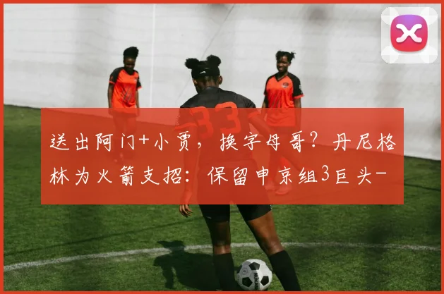 送出阿门+小贾，换字母哥？丹尼格林为火箭支招：保留申京组3巨头
