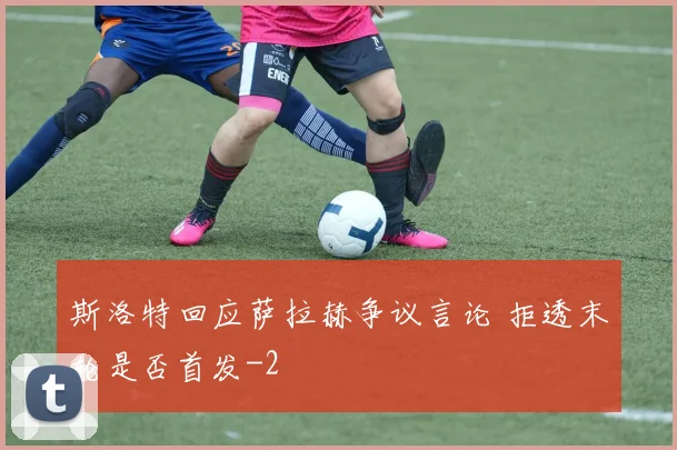 斯洛特回应萨拉赫争议言论 拒透末轮是否首发