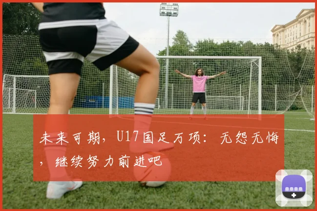 未来可期，U17国足万项：无怨无悔，继续努力前进吧