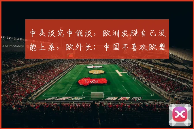 中美谈完中俄谈，欧洲发现自己没能上桌，欧外长：中国不喜欢欧盟