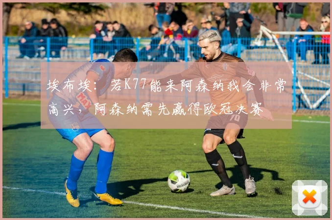 埃布埃：若K77能来阿森纳我会非常高兴，阿森纳需先赢得欧冠决赛