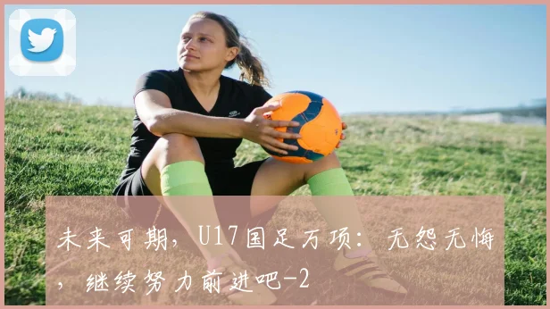 未来可期，U17国足万项：无怨无悔，继续努力前进吧