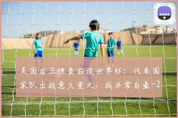 美国后卫理查兹谈世界杯：代表国家队出战意义重大，我非常自豪