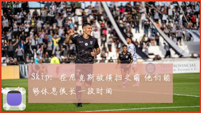 Skip：在尼克斯被横扫之前 他们能够休息很长一段时间