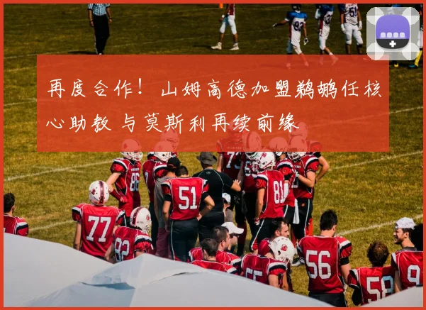 再度合作！山姆高德加盟鹈鹕任核心助教 与莫斯利再续前缘