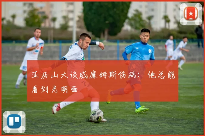 亚历山大谈威廉姆斯伤病：他总能看到光明面