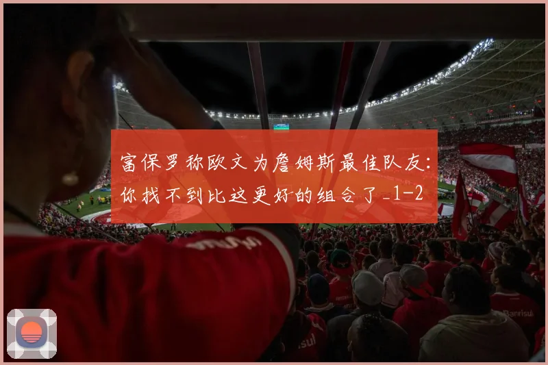 富保罗称欧文为詹姆斯最佳队友:你找不到比这更好的组合了_1