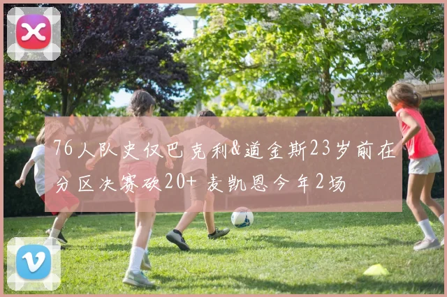76人队史仅巴克利&道金斯23岁前在分区决赛砍20+ 麦凯恩今年2场