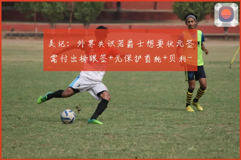 美记：外界共识若爵士想要状元签 需付出榜眼签+无保护首轮+贝利