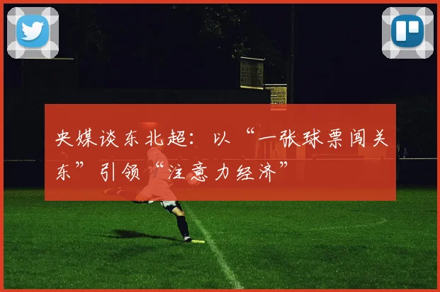 央媒谈东北超：以“一张球票闯关东”引领“注意力经济”