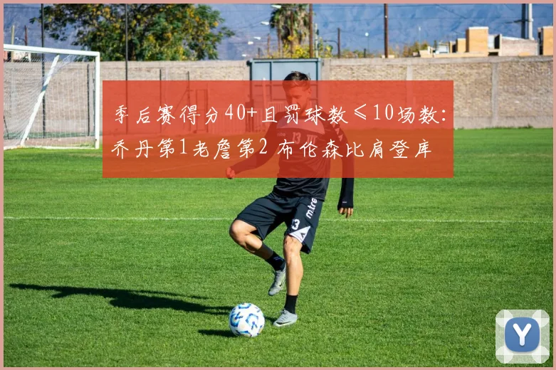 季后赛得分40+且罚球数≤10场数：乔丹第1老詹第2 布伦森比肩登库