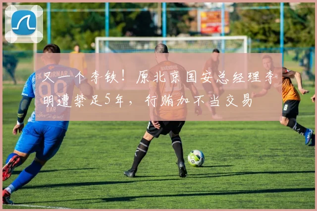 又一个李铁！原北京国安总经理李明遭禁足5年，行贿加不当交易