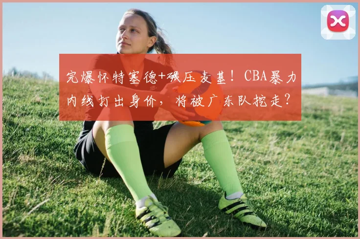 完爆怀特塞德+碾压麦基！CBA暴力内线打出身价，将被广东队挖走？
