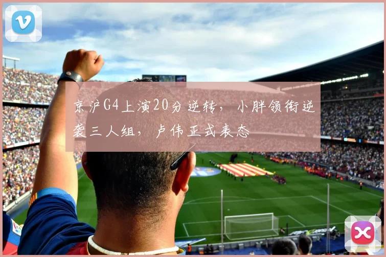 京沪G4上演20分逆转，小胖领衔逆袭三人组，卢伟正式表态
