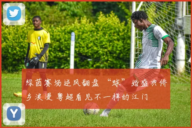 绿茵赛场逆风翻盘 “球”婚盛典侨乡浪漫 粤超看见不一样的江门