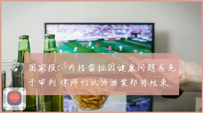 国家报：内格雷拉因健康问题或免于审判 律师们认为该案即将结束