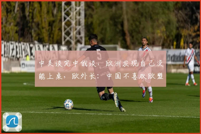 中美谈完中俄谈，欧洲发现自己没能上桌，欧外长：中国不喜欢欧盟