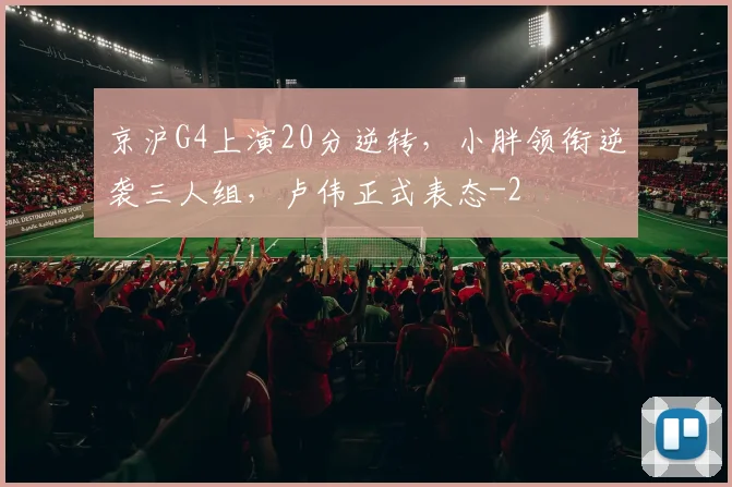 京沪G4上演20分逆转，小胖领衔逆袭三人组，卢伟正式表态
