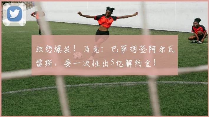 积怨爆发！马竞：巴萨想签阿尔瓦雷斯，要一次性出5亿解约金！