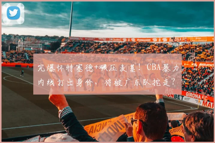 完爆怀特塞德+碾压麦基！CBA暴力内线打出身价，将被广东队挖走？