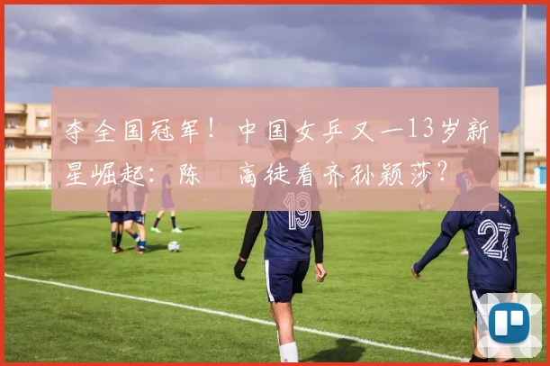 夺全国冠军!中国女乒又一13岁新星崛起:陈玘高徒看齐孙颖莎?