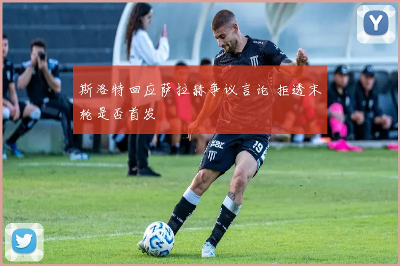 斯洛特回应萨拉赫争议言论 拒透末轮是否首发
