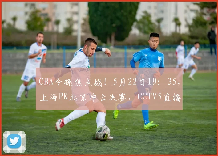 CBA今晚焦点战！5月22日19：35，上海PK北京冲击决赛，CCTV5直播