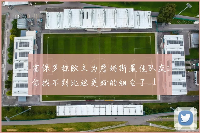 富保罗称欧文为詹姆斯最佳队友：你找不到比这更好的组合了_1