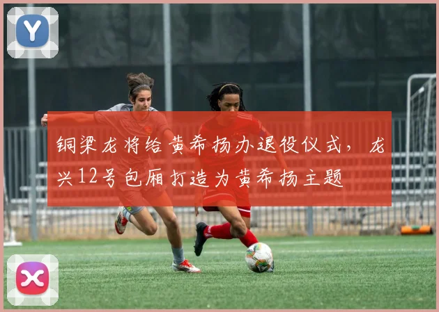 铜梁龙将给黄希扬办退役仪式，龙兴12号包厢打造为黄希扬主题