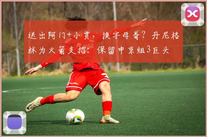 送出阿门+小贾，换字母哥？丹尼格林为火箭支招：保留申京组3巨头