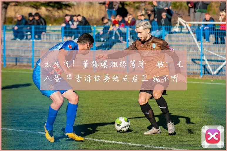 太生气！董路爆粗怒骂浮嶋敏：王八蛋 早告诉你要练五后卫 就不听